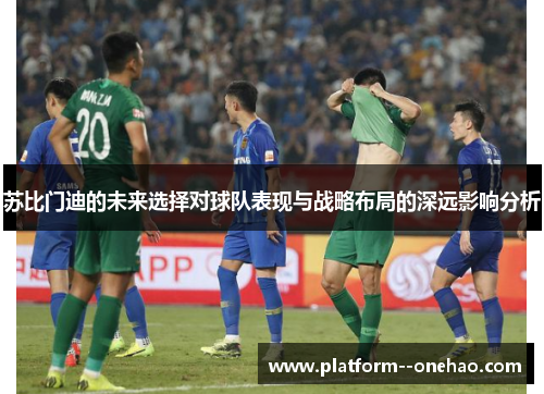 苏比门迪的未来选择对球队表现与战略布局的深远影响分析
