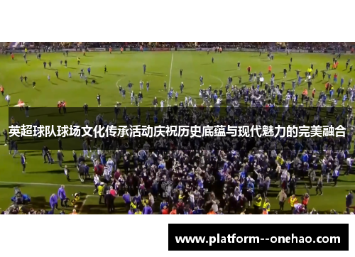 英超球队球场文化传承活动庆祝历史底蕴与现代魅力的完美融合