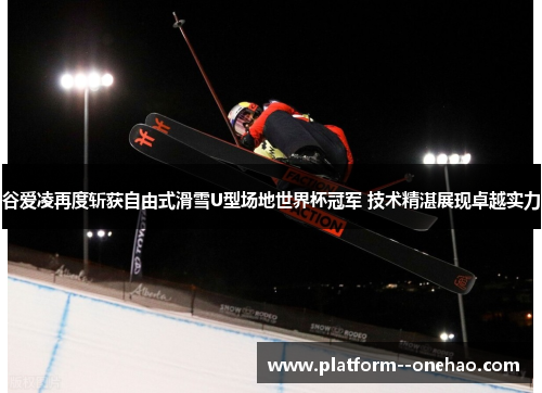 谷爱凌再度斩获自由式滑雪U型场地世界杯冠军 技术精湛展现卓越实力
