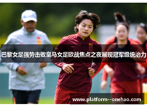 巴黎女足强势击败皇马女足欧战焦点之夜展现冠军级统治力