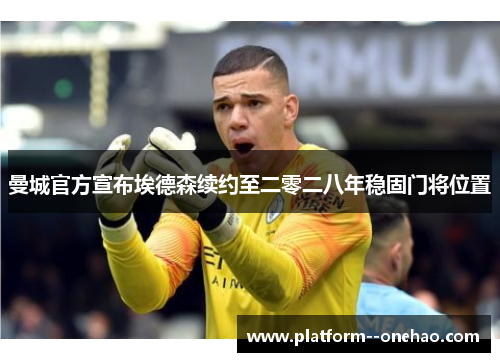 曼城官方宣布埃德森续约至二零二八年稳固门将位置