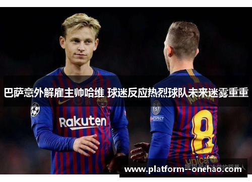 巴萨意外解雇主帅哈维 球迷反应热烈球队未来迷雾重重