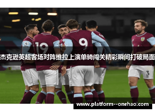 杰克逊英超客场对阵维拉上演单骑闯关精彩瞬间打破局面